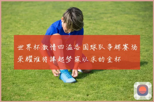 世界杯激情四溢各国球队争辉赛场荣耀谁将捧起梦寐以求的金杯