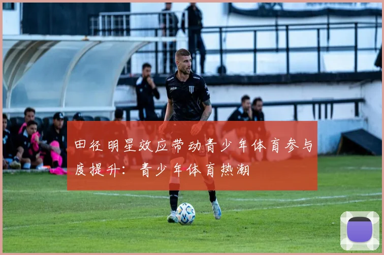 田径明星效应带动青少年体育参与度提升：青少年体育热潮