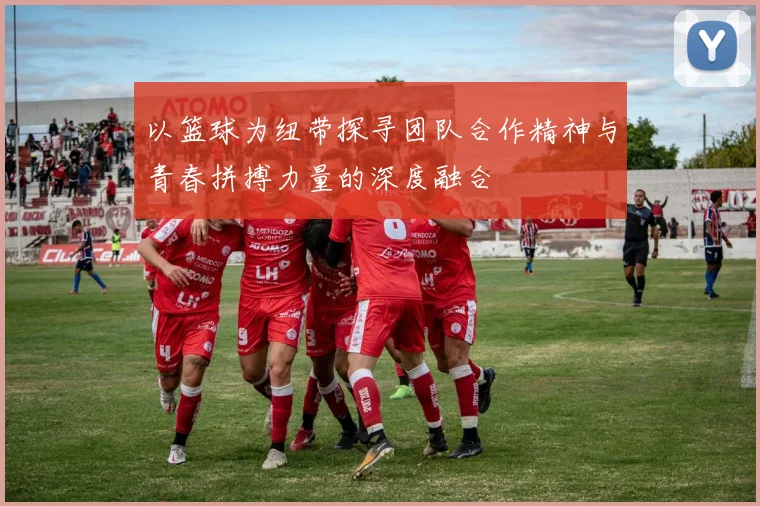 以篮球为纽带探寻团队合作精神与青春拼搏力量的深度融合