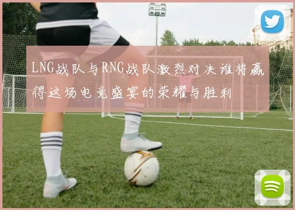 LNG战队与RNG战队激烈对决谁将赢得这场电竞盛宴的荣耀与胜利