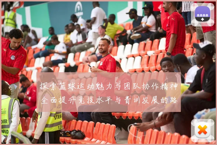 探索篮球运动魅力与团队协作精神全面提升竞技水平与青训发展的路径