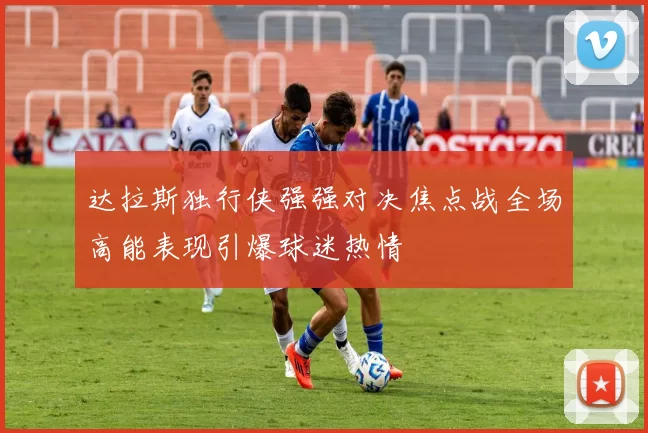 达拉斯独行侠强强对决焦点战全场高能表现引爆球迷热情