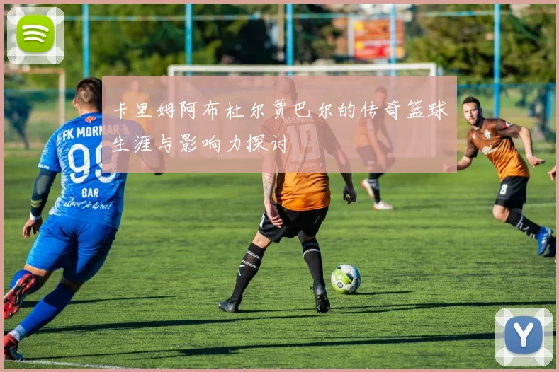 卡里姆阿布杜尔贾巴尔的传奇篮球生涯与影响力探讨