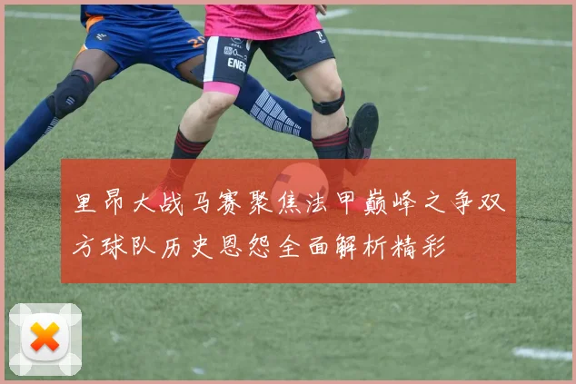 里昂大战马赛聚焦法甲巅峰之争双方球队历史恩怨全面解析精彩