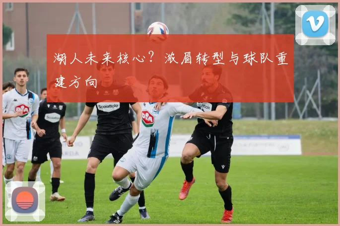 湖人未来核心？浓眉转型与球队重建方向
