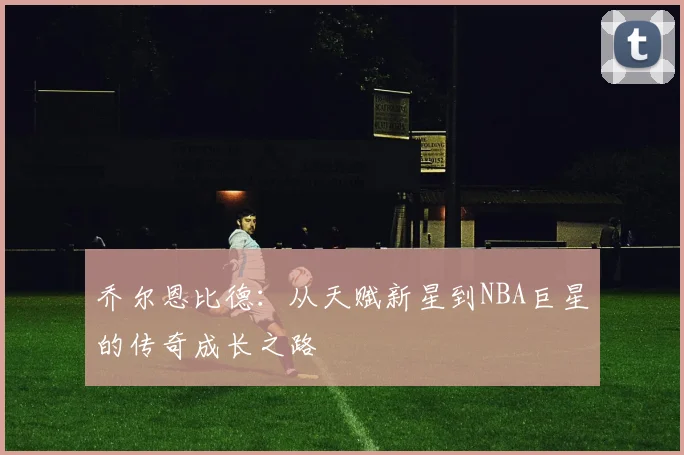 乔尔恩比德：从天赋新星到NBA巨星的传奇成长之路