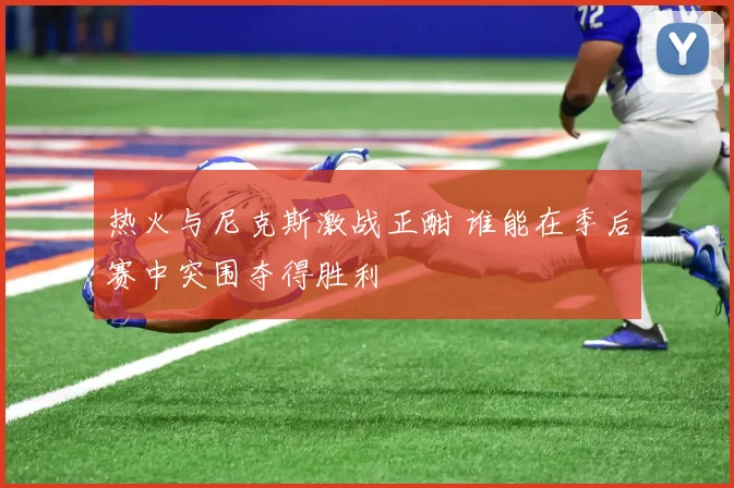 热火与尼克斯激战正酣 谁能在季后赛中突围夺得胜利