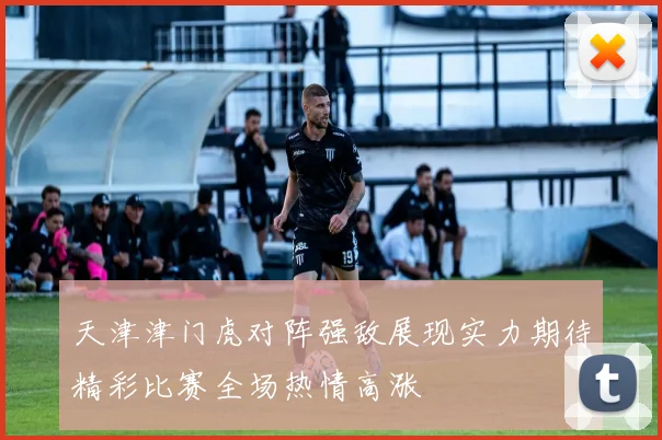 天津津门虎对阵强敌展现实力期待精彩比赛全场热情高涨