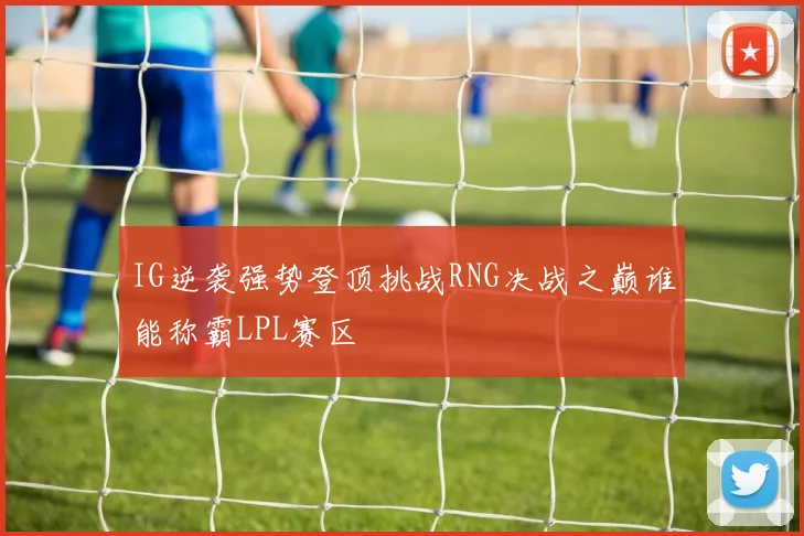IG逆袭强势登顶挑战RNG决战之巅谁能称霸LPL赛区