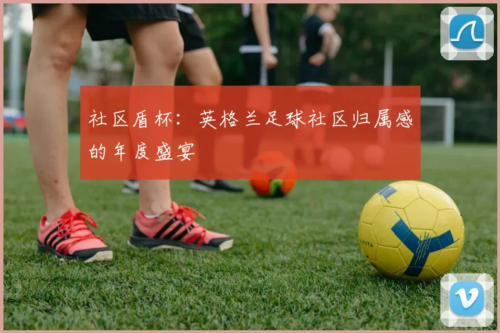社区盾杯：英格兰足球社区归属感的年度盛宴