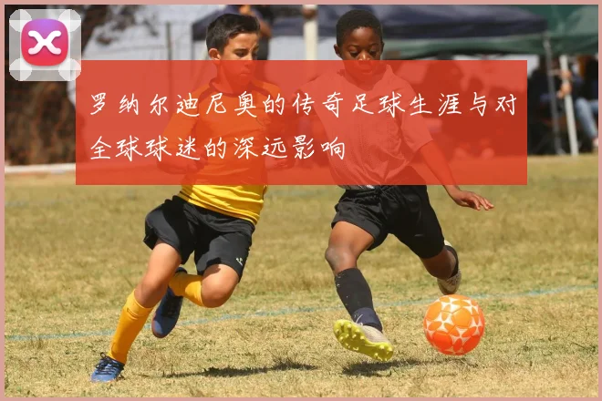 罗纳尔迪尼奥的传奇足球生涯与对全球球迷的深远影响
