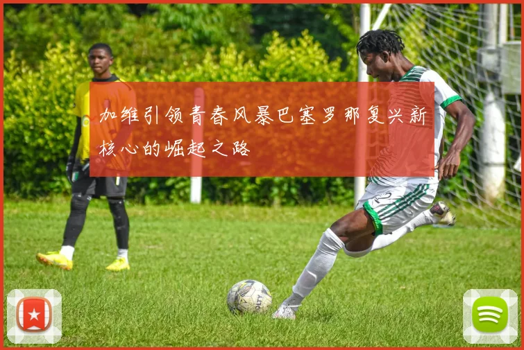 加维引领青春风暴巴塞罗那复兴新核心的崛起之路