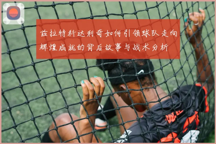兹拉特科达利奇如何引领球队走向辉煌成就的背后故事与战术分析