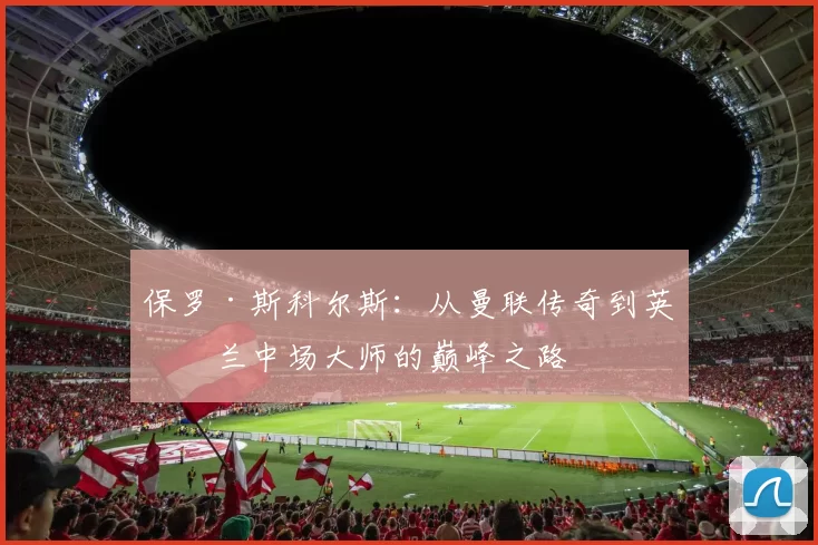 保罗·斯科尔斯：从曼联传奇到英格兰中场大师的巅峰之路