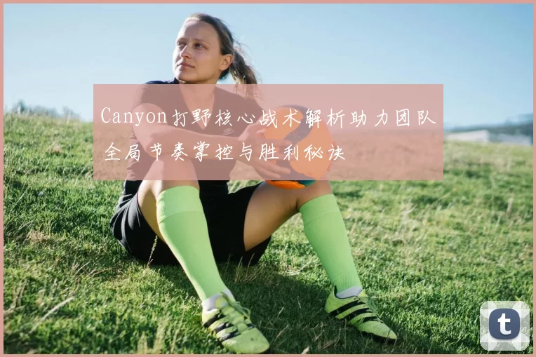 Canyon打野核心战术解析助力团队全局节奏掌控与胜利秘诀